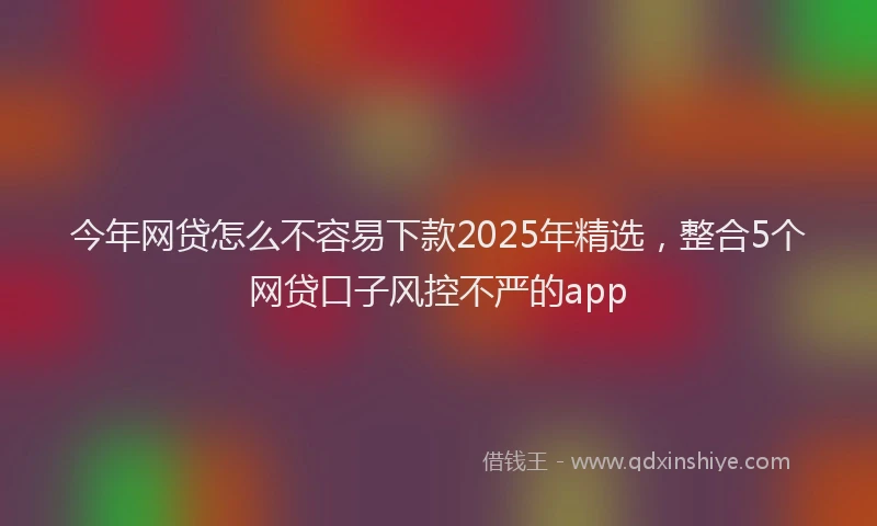 今年网贷怎么不容易下款2025年精选，整合5个网贷口子风控不严的app