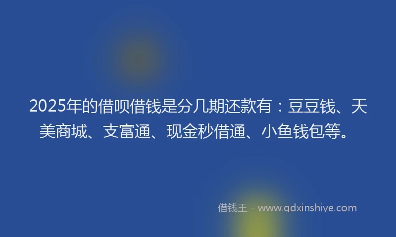 2025年的借呗借钱是分几期还款有：豆豆钱、天美商城、支富通、现金秒借通、小鱼钱包等。