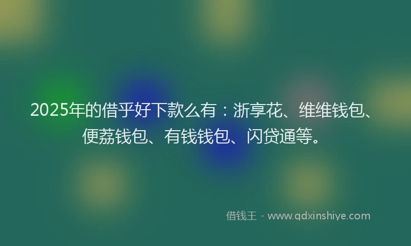 2025年的借乎好下款么有：浙享花、维维钱包、便荔钱包、有钱钱包、闪贷通等。