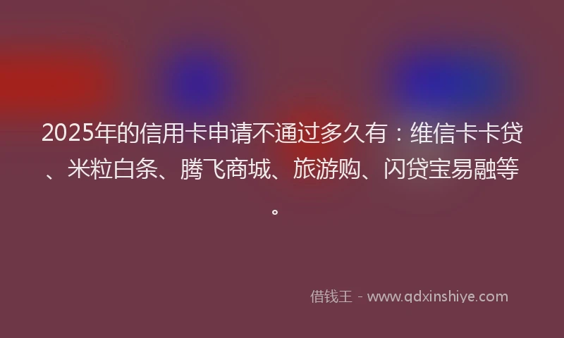 2025年的信用卡申请不通过多久有：维信卡卡贷、米粒白条、腾飞商城、旅游购、闪贷宝易融等。