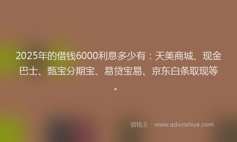2025年的借钱6000利息多少有：天美商城、现金巴士、甄宝分期宝、易贷宝易、京东白条取现等。
