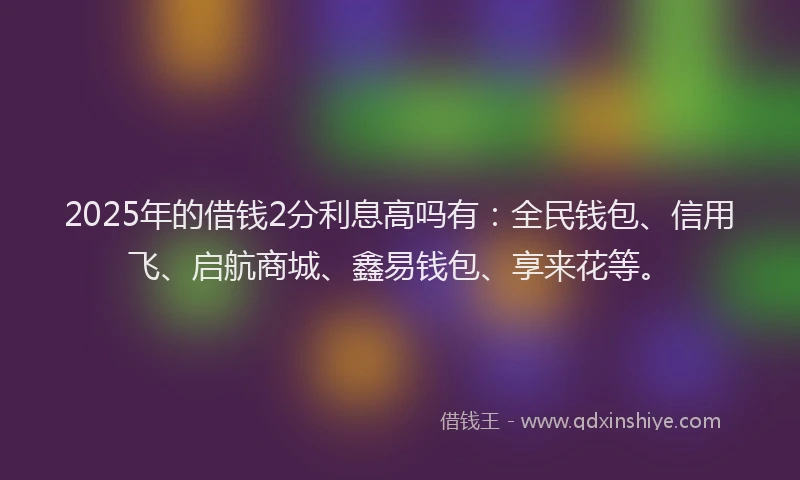 2025年的借钱2分利息高吗有：全民钱包、信用飞、启航商城、鑫易钱包、享来花等。