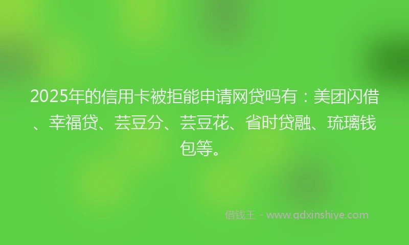 2025年的信用卡被拒能申请网贷吗有：美团闪借、幸福贷、芸豆分、芸豆花、省时贷融、琉璃钱包等。