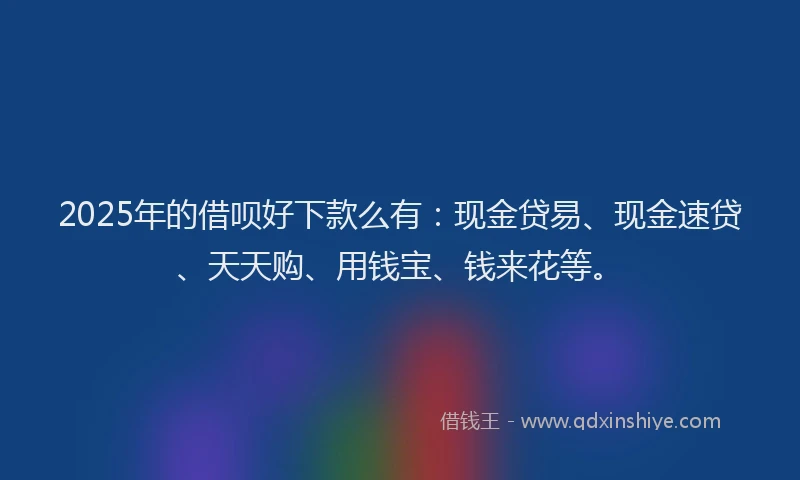 2025年的借呗好下款么有：现金贷易、现金速贷、天天购、用钱宝、钱来花等。