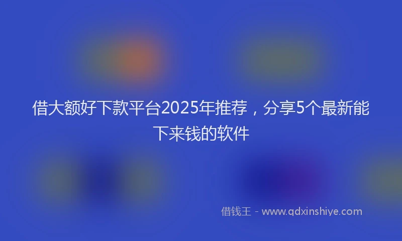 借大额好下款平台2025年推荐，分享5个最新能下来钱的软件