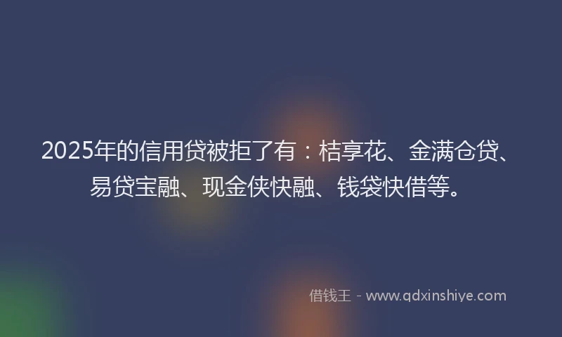 2025年的信用贷被拒了有：桔享花、金满仓贷、易贷宝融、现金侠快融、钱袋快借等。
