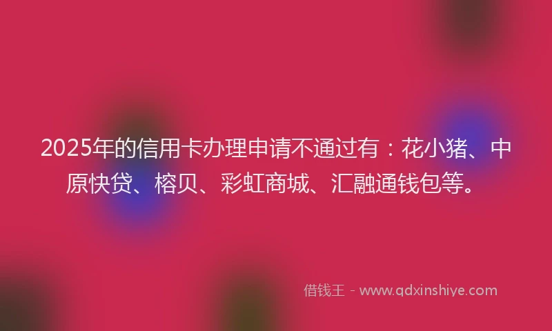 2025年的信用卡办理申请不通过有：花小猪、中原快贷、榕贝、彩虹商城、汇融通钱包等。