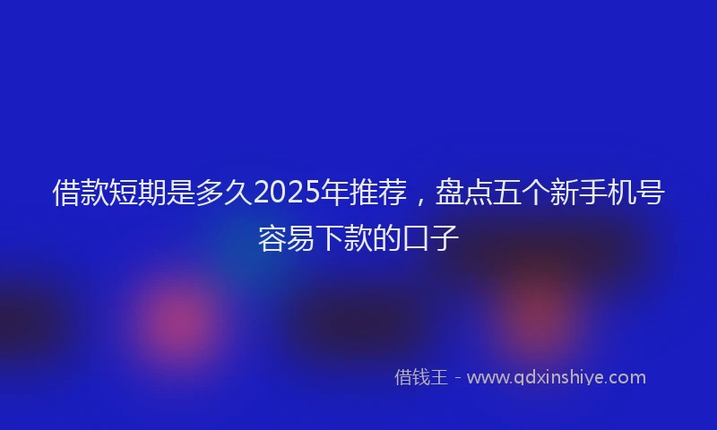 借款短期是多久2025年推荐，盘点五个新手机号容易下款的口子