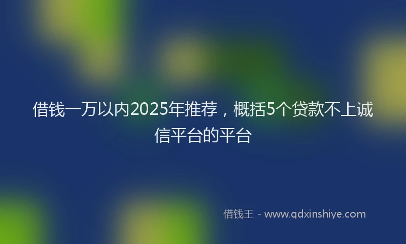 借钱一万以内2025年推荐，概括5个贷款不上诚信平台的平台