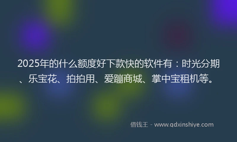 2025年的什么额度好下款快的软件有：时光分期、乐宝花、拍拍用、爱蹦商城、掌中宝租机等。