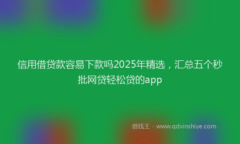 信用借贷款容易下款吗2025年精选，汇总五个秒批网贷轻松贷的app
