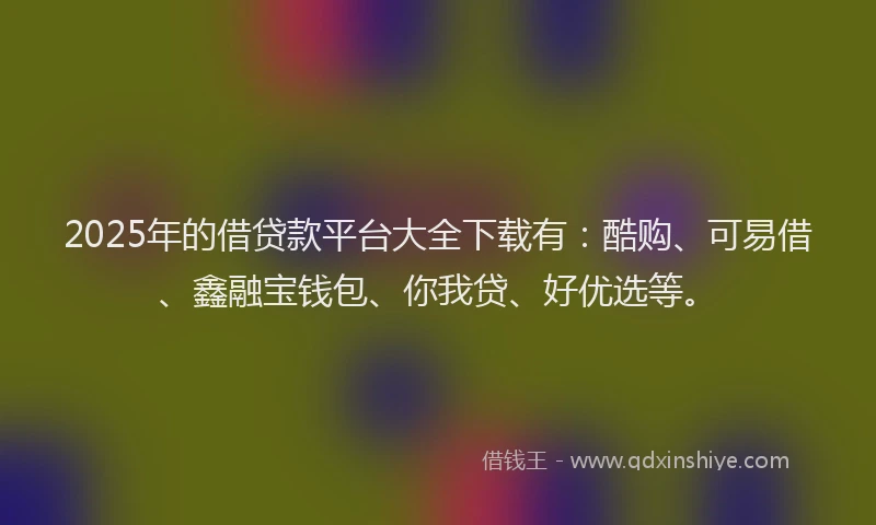 2025年的借贷款平台大全下载有：酷购、可易借、鑫融宝钱包、你我贷、好优选等。