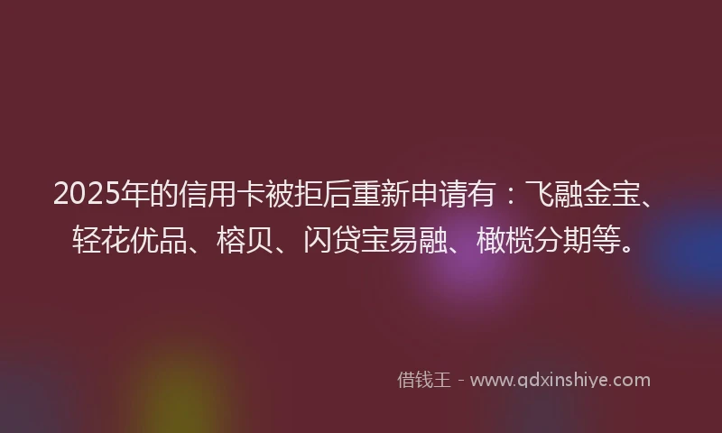 2025年的信用卡被拒后重新申请有：飞融金宝、轻花优品、榕贝、闪贷宝易融、橄榄分期等。