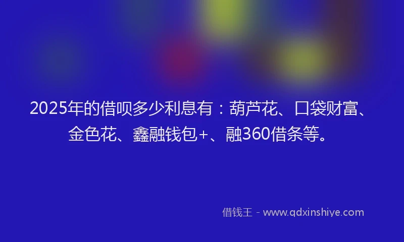 2025年的借呗多少利息有：葫芦花、口袋财富、金色花、鑫融钱包+、融360借条等。