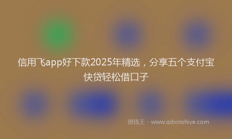 信用飞app好下款2025年精选，分享五个支付宝快贷轻松借口子