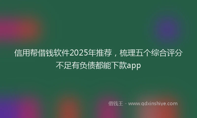 信用帮借钱软件2025年推荐，梳理五个综合评分不足有负债都能下款app
