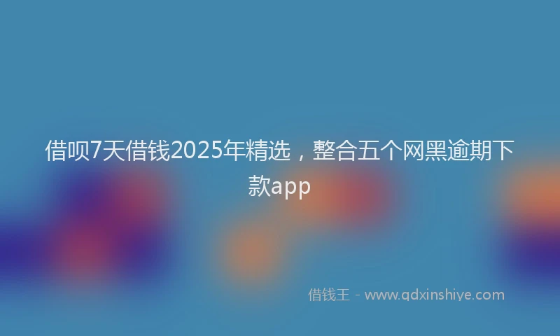 借呗7天借钱2025年精选，整合五个网黑逾期下款app