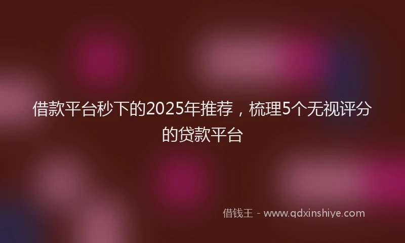 借款平台秒下的2025年推荐，梳理5个无视评分的贷款平台