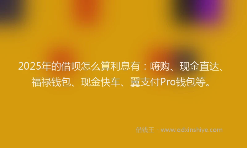 2025年的借呗怎么算利息有：嗨购、现金直达、福禄钱包、现金快车、翼支付Pro钱包等。