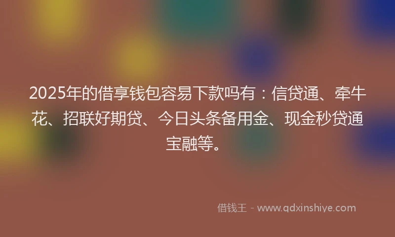 2025年的借享钱包容易下款吗有：信贷通、牵牛花、招联好期贷、今日头条备用金、现金秒贷通宝融等。