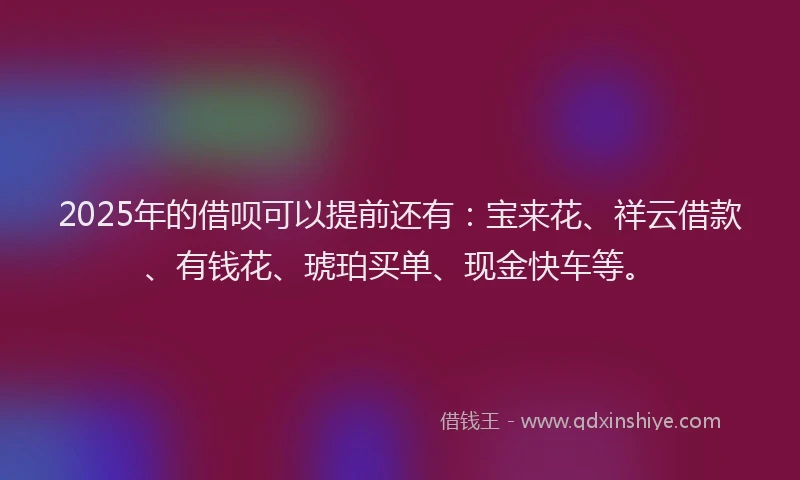 2025年的借呗可以提前还有：宝来花、祥云借款、有钱花、琥珀买单、现金快车等。