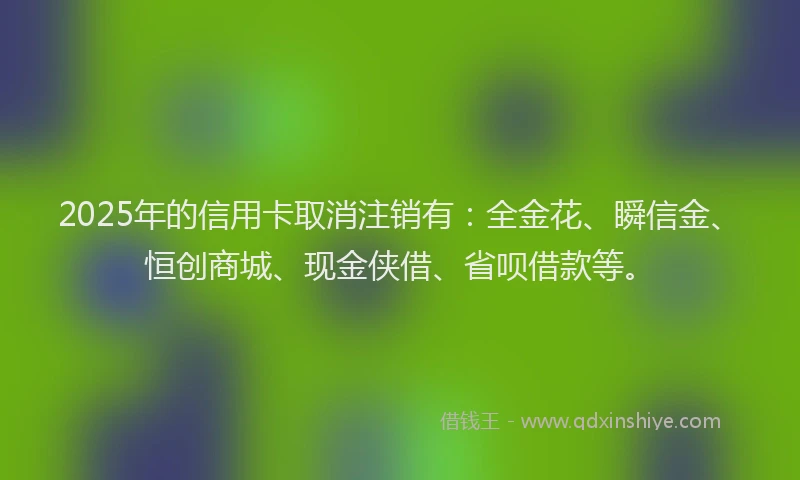 2025年的信用卡取消注销有：全金花、瞬信金、恒创商城、现金侠借、省呗借款等。