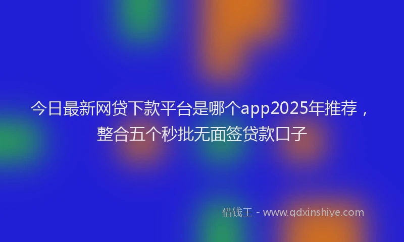 今日最新网贷下款平台是哪个app2025年推荐，整合五个秒批无面签贷款口子