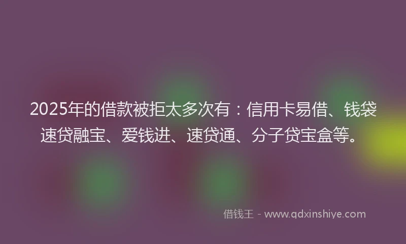 2025年的借款被拒太多次有：信用卡易借、钱袋速贷融宝、爱钱进、速贷通、分子贷宝盒等。