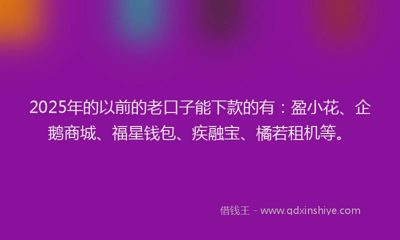 2025年的以前的老口子能下款的有：盈小花、企鹅商城、福星钱包、疾融宝、橘若租机等。