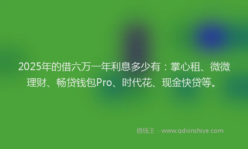 2025年的借六万一年利息多少有：掌心租、微微理财、畅贷钱包Pro、时代花、现金快贷等。
