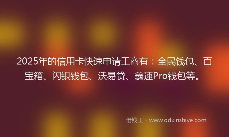 2025年的信用卡快速申请工商有：全民钱包、百宝箱、闪银钱包、沃易贷、鑫速Pro钱包等。