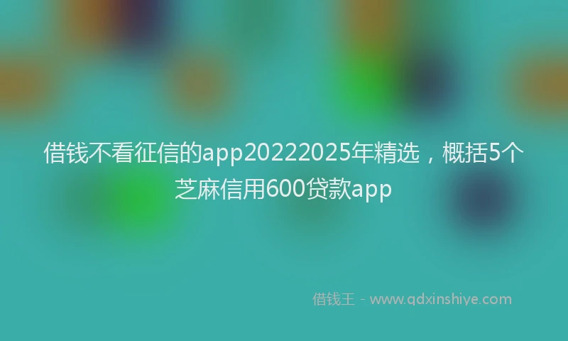 借钱不看征信的app20222025年精选，概括5个芝麻信用600贷款app