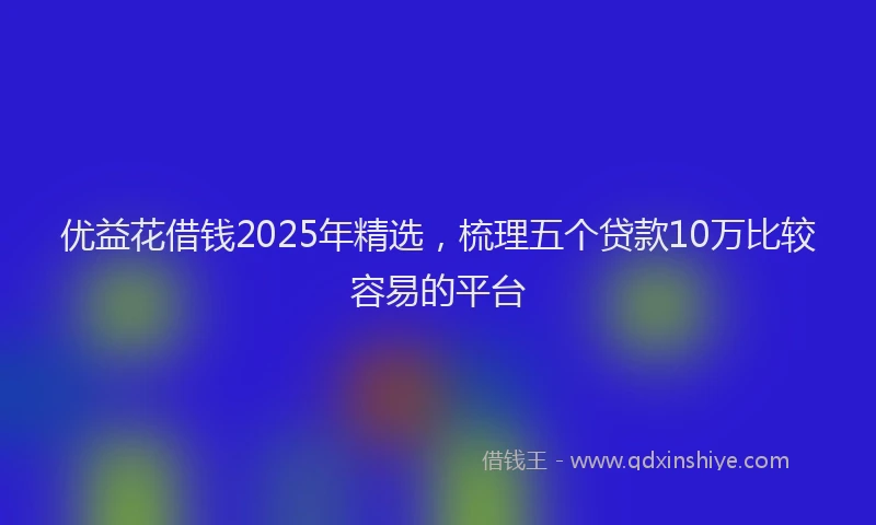优益花借钱2025年精选，梳理五个贷款10万比较容易的平台