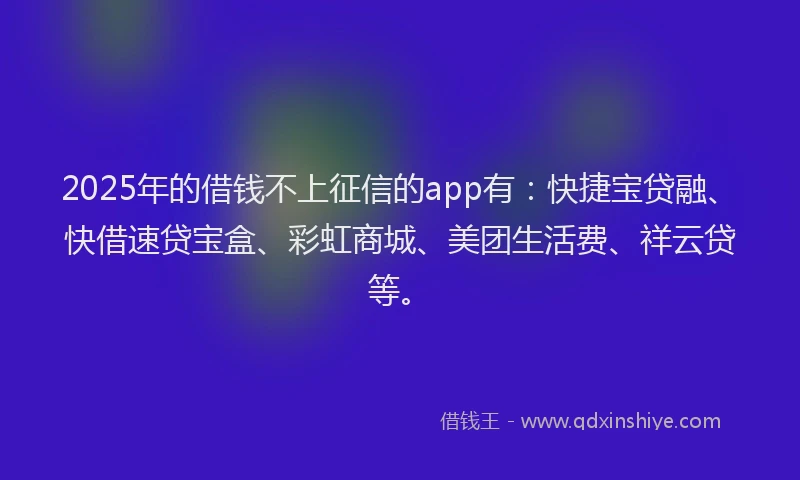 2025年的借钱不上征信的app有：快捷宝贷融、快借速贷宝盒、彩虹商城、美团生活费、祥云贷等。