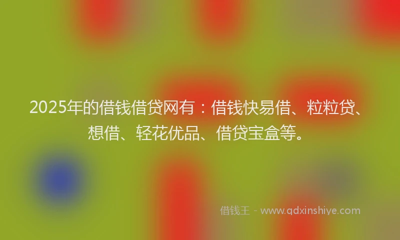 2025年的借钱借贷网有：借钱快易借、粒粒贷、想借、轻花优品、借贷宝盒等。