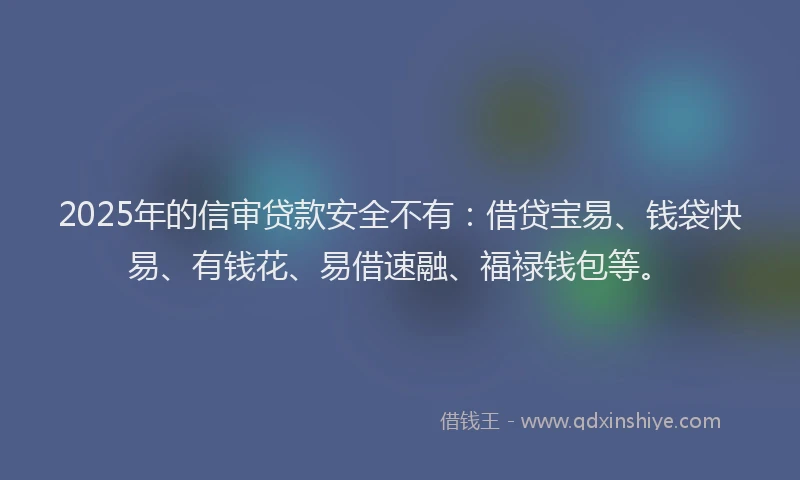 2025年的信审贷款安全不有：借贷宝易、钱袋快易、有钱花、易借速融、福禄钱包等。