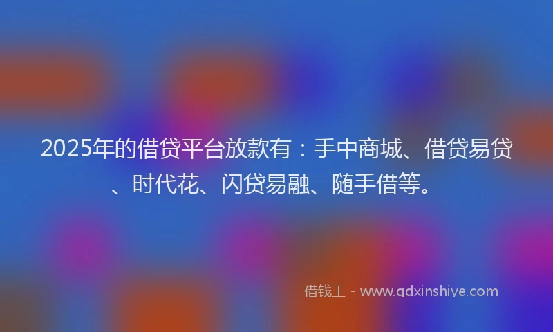 2025年的借贷平台放款有：手中商城、借贷易贷、时代花、闪贷易融、随手借等。