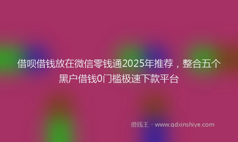 借呗借钱放在微信零钱通2025年推荐，整合五个黑户借钱0门槛极速下款平台