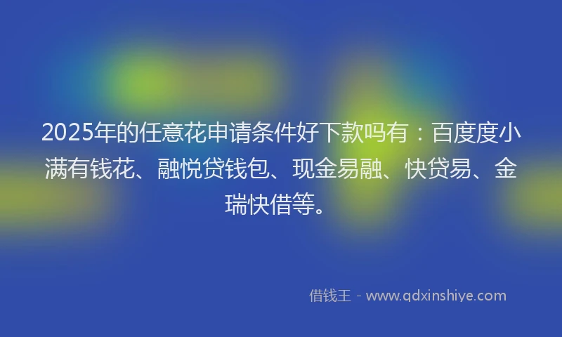 2025年的任意花申请条件好下款吗有：百度度小满有钱花、融悦贷钱包、现金易融、快贷易、金瑞快借等。
