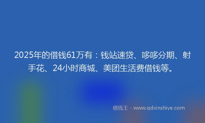 2025年的借钱61万有：钱站速贷、哆哆分期、射手花、24小时商城、美团生活费借钱等。