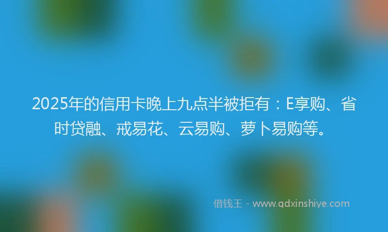 2025年的信用卡晚上九点半被拒有：E享购、省时贷融、戒易花、云易购、萝卜易购等。