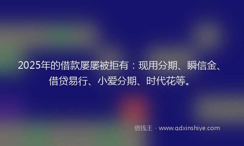 2025年的借款屡屡被拒有：现用分期、瞬信金、借贷易行、小爱分期、时代花等。