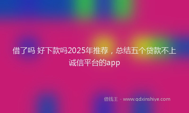借了吗 好下款吗2025年推荐，总结五个贷款不上诚信平台的app