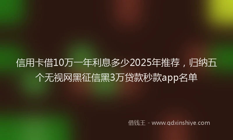 信用卡借10万一年利息多少2025年推荐，归纳五个无视网黑征信黑3万贷款秒款app名单