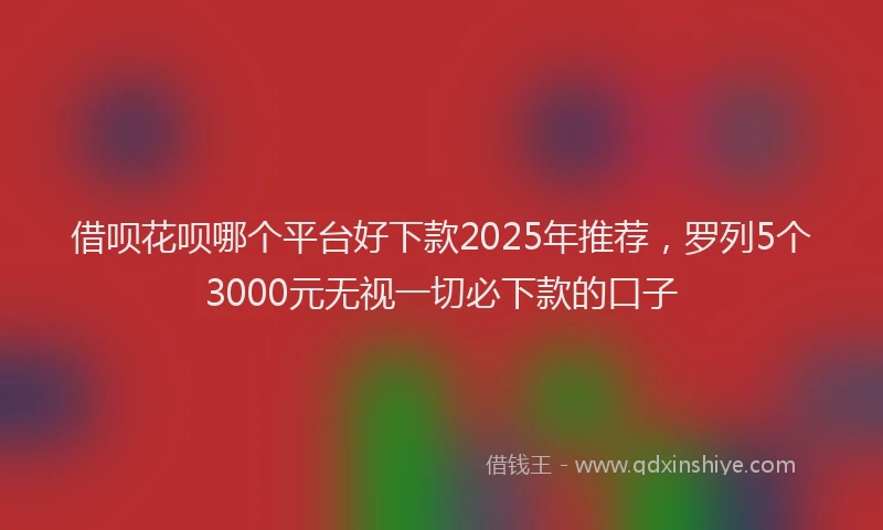 借呗花呗哪个平台好下款2025年推荐，罗列5个3000元无视一切必下款的口子