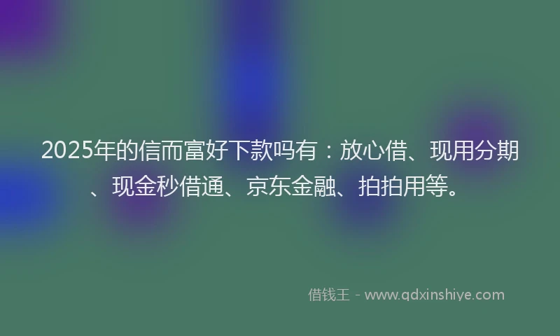 2025年的信而富好下款吗有：放心借、现用分期、现金秒借通、京东金融、拍拍用等。
