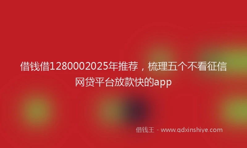借钱借1280002025年推荐，梳理五个不看征信网贷平台放款快的app
