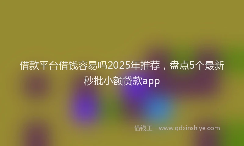 借款平台借钱容易吗2025年推荐，盘点5个最新秒批小额贷款app