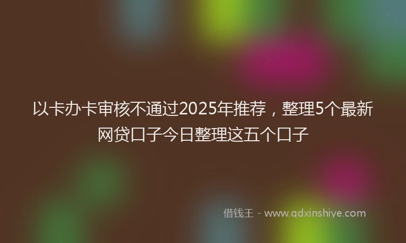 以卡办卡审核不通过2025年推荐，整理5个最新网贷口子今日整理这五个口子
