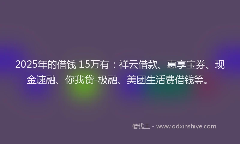 2025年的借钱 15万有：祥云借款、惠享宝券、现金速融、你我贷-极融、美团生活费借钱等。
